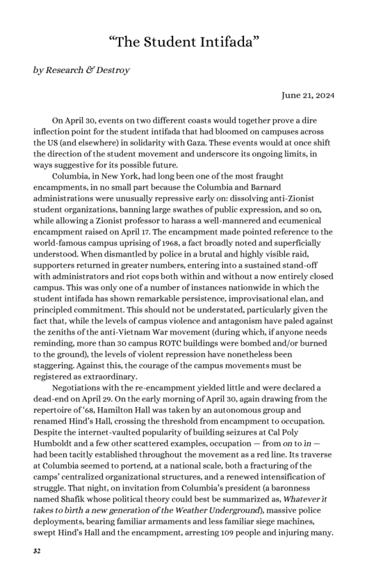 “The Student Intifada” by Research & Destroy June 21,2024 On April 30, events on two different coasts would together prove a inflection point for the student intifada that had bloomed on campuses across the US (and elsewhere)in solidarity with Gaza. These events would at once shift the direction of the student movement and underscore its ongoing limis, in ways suggestive for ts possible future. New York, had long been one of the most fraught o small part because the Columbia and Barnard administrations were unusually repressive early on: dissolving a student organizations, banning large swathes of public expression, and so on, while allowing a Zionist professor (0 harass a well-mannered and ccumenical encampment raised on April 17. The encampment made pointed reference (o the world-famous campus uprising of 1968, a act broadly noted and superficially understood. When dismantled by police in abrutal and highly visible rai supporters returned in greater numbers, entering into a sustained stand-off with administrators and riot cops both within and without a now entirely closed campus. This was only one of a number of instances nationwide in which the student intifada has shown remarkable persistence, improvisational lan, and principled commitment. This should not be understated, particularly given the fact that, while the levels of campus violence and antagonism have paled against the zeniths of the anti-Vietnam War movement (during which, if anyone needs reminding, more than 30 campus ROTC buildings were bombed and/or burned 10 the ground), the levels of violent repression have nonetheless been the courage of the campus movements must be registered as extraordinary. Negotiations with the re-encampment yielded litile and were declared a dead-end on April 20, On the early morning of April 30, again drawing from the repertoire of ‘65, Hamilion Hall was taken by an autonomous group and renamed Hind’s Hall, crossing the threshold from encampment (0 occupation. Despite the internet-vaulted popularity of building seizures at Cal Poly Humboldt and a few other scattered examples, oceupation — from on t0 in — had been tacitly established throughout the movement as ared line. Its traverse at Columbia seemed to portend, at a national scale, both a fracturing of the camps’ centralized organizational structures, and a renewed intensification of struggle. That night, on invitation from Columbia’s president (a baronness named Shafik whose political theory could best be summarized as, Whateverit takes to birth a new generation of the Weather Underground), massive police deployments, bearing familiar armaments and less familiar siege machines, ‘swept Hind’s Hall and the encampment, arresting 109 people and injuring many. ionist P